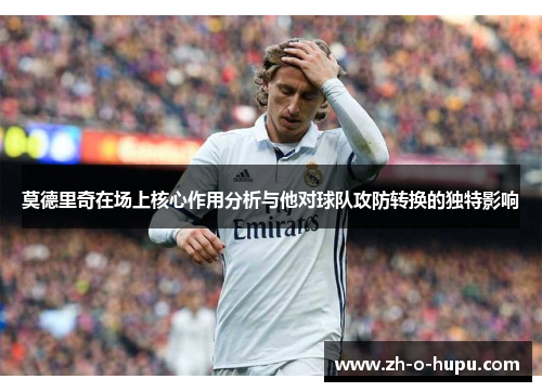 莫德里奇在场上核心作用分析与他对球队攻防转换的独特影响 莫德里奇在场上核心作用分析与他对球队攻防转换的独特影响