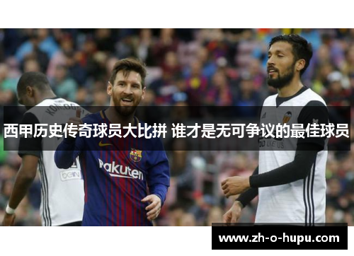西甲历史传奇球员大比拼 谁才是无可争议的最佳球员
