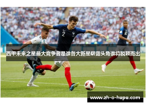西甲未来之星最大竞争者是谁各大新星崭露头角谁将脱颖而出 西甲未来之星最大竞争者是谁各大新星崭露头角谁将脱颖而出
