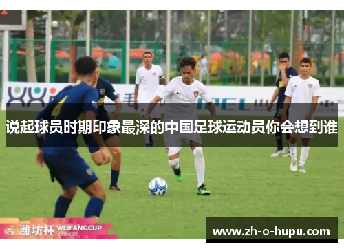 说起球员时期印象最深的中国足球运动员你会想到谁 说起球员时期印象最深的中国足球运动员你会想到谁