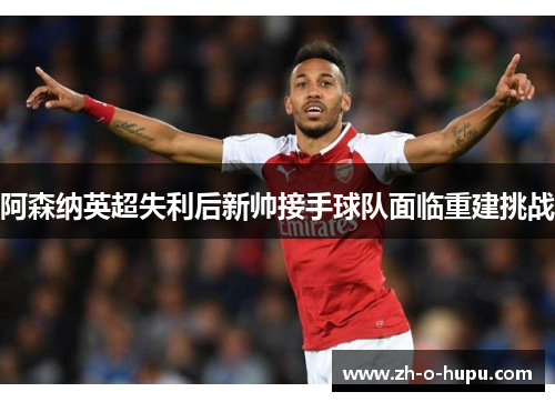 阿森纳英超失利后新帅接手球队面临重建挑战 阿森纳英超失利后新帅接手球队面临重建挑战