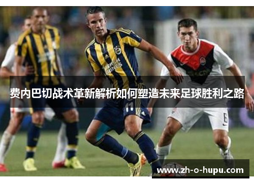 费内巴切战术革新解析如何塑造未来足球胜利之路