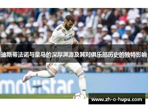 迪斯蒂法诺与皇马的深厚渊源及其对俱乐部历史的独特影响