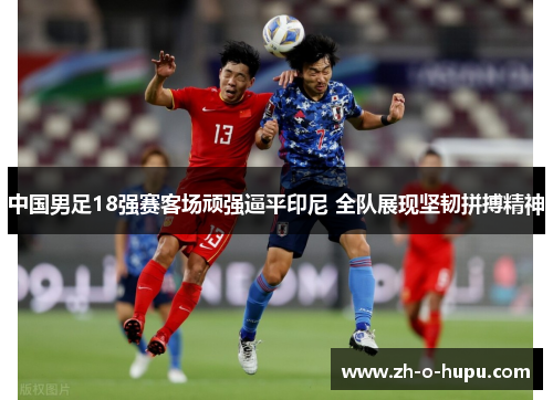 中国男足18强赛客场顽强逼平印尼 全队展现坚韧拼搏精神
