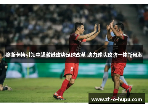 穆斯卡特引领中超激进攻势足球改革 助力球队攻防一体新风潮