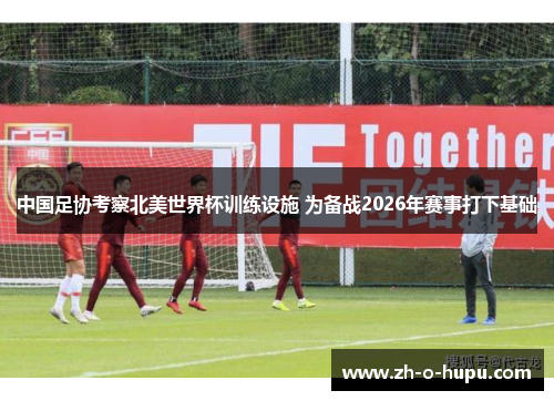 中国足协考察北美世界杯训练设施 为备战2026年赛事打下基础